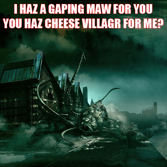 I HAZ A GAPING MAW FOR YOU. YOU HAZ CHEESE VILLAGR FOR ME?